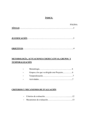 ÍNDICE:


                                                             PÁGINA
TÍTULO……………………………………………………………………….3




JUSTIFICACIÓN…………………………………………………………….3




OBJETIVOS…………………………………………………………………..4




METODOLOGÍA, ACTUACIONES COEDUCATIVAS, GRUPOS Y
TEMPORALIZACIÓN


         -     Metodología…………………………………………. 6
         -     Grupos a los que va dirigido este Proyecto...…………6
         -     Temporalización……………………………………….7
         -     Actividades…………………………………………....7




CRITERIOS Y MECANISMOS DE EVALUACIÓN


         -   Criterios de evaluación……………………………............12
         -   Mecanismos de evaluación………………………………..13
 