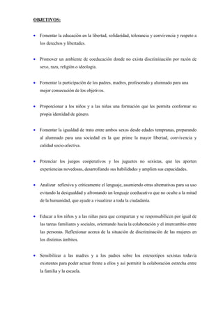 OBJETIVOS:


• Fomentar la educación en la libertad, solidaridad, tolerancia y convivencia y respeto a
   los derechos y libertades.


• Promover un ambiente de coeducación donde no exista discriminación por razón de
   sexo, raza, religión o ideología.


• Fomentar la participación de los padres, madres, profesorado y alumnado para una
   mejor consecución de los objetivos.


• Proporcionar a los niños y a las niñas una formación que les permita conformar su
   propia identidad de género.


• Fomentar la igualdad de trato entre ambos sexos desde edades tempranas, preparando
   al alumnado para una sociedad en la que prime la mayor libertad, convivencia y
   calidad socio-afectiva.


• Potenciar los juegos cooperativos y los juguetes no sexistas, que les aporten
   experiencias novedosas, desarrollando sus habilidades y amplíen sus capacidades.


• Analizar reflexiva y críticamente el lenguaje, asumiendo otras alternativas para su uso
   evitando la desigualdad y afrontando un lenguaje coeducativo que no oculte a la mitad
   de la humanidad, que ayude a visualizar a toda la ciudadanía.


• Educar a los niños y a las niñas para que compartan y se responsabilicen por igual de
   las tareas familiares y sociales, orientando hacia la colaboración y el intercambio entre
   las personas. Reflexionar acerca de la situación de discriminación de las mujeres en
   los distintos ámbitos.


• Sensibilizar a las madres y a los padres sobre los estereotipos sexistas todavía
   existentes para poder actuar frente a ellos y así permitir la colaboración estrecha entre
   la familia y la escuela.
 