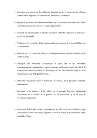 • Participar activamente en las diferentes jornadas, cursos y convocatorias públicas
   sobre el tema, ampliando la formación del profesorado y la familia.


• Organizar los talleres de trabajo convenientes para la puesta en marcha de actividades
   destinadas a la consecución de los objetivos propuestos.


• Realizar una investigación en el patio del recreo sobre la ocupación de espacios y
   juegos del alumnado.


• Trabajar en los contenidos de las asignaturas las aportaciones de la humanidad de una
   forma paritaria.


• Concienciar a la Comunidad Educativa de la importancia de resolver los conflictos de
   forma pacífica.


• Participar   con       actividades   coeducativas   en   cada   una   de    las   actividades
   complementarias y extraescolares que se presenten en el centro, como son: día de la
   Constitución, día de Andalucía, día de la mujer, día del libro, día del trabajo, día de la
   Paz, Jornadas Juan Rodríguez Berrocal…


• Plantear y realizar actividades de animación a la lectura, a través de cuentos y lecturas
   coeducativas.


• Involucrar a los padres y a las madres en el presente Proyecto, participando
   activamente en la medida de lo posible, en las actividades                y en el blog de
   Coeducación del centro.




• Lograr una dinámica de trabajo en equipo entre los y las integrantes del Proyecto que
   conduzca hacia una convivencia agradable y, a través de ella, a la consecución de los
   resultados finales.
 