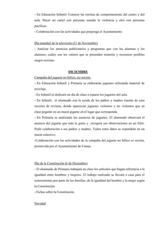 - En Educación Infantil: Conocer las normas de comportamiento del centro y del
aula. Hacer un cartel con personas usando la violencia y otro con personas
pacíficas.
- Colaboración con las actividades que proponga el Ayuntamiento.


Día mundial de la televisión (21 de Noviembre)
- Analizar los anuncios publicitarios y programas que ven las alumnas y los
alumnos; cuáles son los valores que se pretenden trasmitir y reconocer posibles
rasgos sexistas.


                          DICIEMBRE
Campaña del juguete no bélico, no sexista.
- En Educación Infantil y Primaria se elaborarán juguetes utilizando material de
reciclaje.
- En Infantil se dedicará un día de clase a reparar los juguetes del aula.
- En Infantil, el alumnado con la ayuda de los padres y madres traerán de casa
recortes de revistas, donde aparezcan juguetes violentos y no violentos que en
clase pegarán en un mural gigante en el lugar que corresponda.
- En Primaria se analizarán los anuncios de juguetes: El alumnado observará el
anuncio del juguete que más le guste y recogerá sus observaciones en un folio.
Pedir colaboración a sus padres y madres. Todos estos datos se expondrán en un
mural colectivo.
-Colaboración con las actividades de la campaña del juguete no bélico ni sexista,
promovida por el Ayuntamiento de Camas.




Día de la Constitución (6 de Diciembre)
- El alumnado de Primaria trabajará en clase los artículos que hagan referencia a la
igualdad entre hombres y mujeres. El trabajo realizado se llevará a casa para el
conocimiento por parte de las familias, de la igualdad del hombre y la mujer según
la Constitución.
- Fichas sobre la Constitución.


Navidad
 