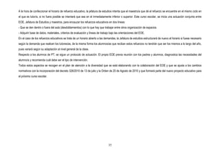 A la hora de confeccionar el horario de refuerzo educativo, la jefatura de estudios intenta que el maestro/a que dé el refuerzo se encuentre en el mismo ciclo en
el que es tutor/a, si no fuera posible se intentará que sea en el inmediatamente inferior o superior. Este curso escolar, se inicia una actuación conjunta entre
EOE, Jefatura de Estudios y maestros, para encauzar los refuerzos educativos en dos líneas:
- Que se den dentro o fuera del aula (desdoblamientos) con lo que hay que trabajar entre otros organización de espacios
- Adquirir base de datos, materiales, criterios de evaluación y líneas de trabajo bajo las orientaciones del EOE.
En el caso de los refuerzos educativos se trata de un horario abierto a las demandas, la Jefatura de estudios estructurará de nuevo el horario si fuese necesario
según la demanda que realicen los tutores/as, de la misma forma los alumnos/as que reciban estos refuerzos no tendrán que ser los mismos a lo largo del año,
pues variará según su adaptación al nivel general de la clase.
Respecto a los alumnos de PT, se sigue un protocolo de actuación. El propio EOE previa reunión con los padres y alumnos, diagnostica las necesidades del
alumno/a y recomienda cuál debe ser el tipo de intervención.
Todos estos aspectos se recogen en el plan de atención a la diversidad que se está elaborando con la colaboración del EOE y que se ajusta a los cambios
normativos con la incorporación del decreto 328/2010 de 13 de julio y la Orden de 20 de Agosto de 2010 y que formará parte del nuevo proyecto educativo para
el próximo curso escolar.




                                                                                35
 