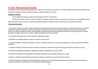 9.- P.A.T. (Plan de Acción Tutorial)
Actualmente se están revisando las aportaciones de los ciclos del curso anterior que se realizó con la normativa vigente entonces.En este apartado se han
incluido las novedades que incluye la Orden 20 de Agosto y el Decreto 328/2010 de 13 de julio.
Asignación y criterios.
        Para la asignación de tutorías se siguen las normas fijadas en el R.O.F. de este Centro
        En Educación Infantil y Primaria, el tutor es el profesor que imparte más horas de clase, a excepción de los tutores que son especialistas (música,
inglés y educación física) que al tener que impartir sus respectivas materias en los demás cursos de Primaria pasan en sus tutorías pocas horas .
Funciones de los tutores:

1. En educación infantil y en los centros públicos específicos de educación especial, los tutores y tutoras mantendrán una relación permanente con las familias
del alumnado, facilitando situaciones y cauces de comunicación y colaboración y promoverán la presencia y participación en la vida de los centros. Para
favorecer una educación integral, los tutores y tutoras aportarán a las familias información relevante sobre la evolución de sus hijos e hijas que sirva de base
para llevar a la práctica, cada uno en su contexto, modelos compartidos de intervención educativa.

2. En educación primaria los tutores y tutoras ejercerán las siguientes funciones:

a. Desarrollar las actividades previstas en el plan de orientación y acción tutorial.

b. Conocer las aptitudes e intereses de cada alumno o alumna, con objeto de orientarle en su proceso de aprendizaje y en la toma de decisiones personales y
académicas.

c. Coordinar la intervención educativa de todos los maestros y maestras que componen el equipo docente del grupo de alumnos y alumnas a su cargo.

d. Coordinar las adaptaciones curriculares no significativas propuestas y elaboradas por el equipo docente.

e. Garantizar la coordinación de las actividades de enseñanza y aprendizaje que se propongan al alumnado a su cargo.

f. Organizar y presidir las reuniones del equipo docente y las sesiones de evaluación de su grupo de alumnos y alumnas.

g. Coordinar el proceso de evaluación continua del alumnado y adoptar, junto con el equipo docente, las decisiones que procedan acerca de la evaluación y
promoción del alumnado, de conformidad con la normativa que resulte de aplicación.
                                                                                   50
 