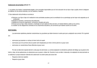 Colaboración de las familias (articulo 11)


1. Los padres y las madres o representantes legales, como principales responsables que son de la educación de sus hijos e hijas o pupilos, tienen la obligación
de colaborar con los centros docentes y con los maestros y maestras.

2. Esta colaboración de las familias se concreta en:

        a. Estimular a sus hijos e hijas en la realización de las actividades escolares para la consolidación de su aprendizaje que les hayan sido asignadas por el
             profesorado.
        b. Respetar la autoridad y orientaciones del profesorado.
        c. Respetar las normas de organización, convivencia y disciplina del centro.
        d. Procurar que sus hijos e hijas conserven y mantengan en buen estado los libros de texto y el material didáctico cedido por los centros.
        e. Cumplirán con las obligaciones contraídas en los compromisos educativos y de convivencia que hubieran suscrito con el centro.


REPETIDORES:

         Los alumnos/as repetidores presentan características muy peculiares que deben tenerse en cuenta para que su adaptación sea correcta. Por lo general
son:


    -     alumnos/as que presentan un rechazo al mismo hecho de repetir
    -     alumnos/as que en los primeros días se pueden sentir desplazados por entrar a formar parte de un grupo nuevo
    -     alumnos/as con características físicas diferentes al grupo nuevo


         Por esto se debe tener especial atención a este grupo de alumnos/as. La correcta adaptación la entendemos partiendo del diálogo que se genere entre
tutor/a y clase, de las explicaciones y/o aclaraciones que se quieran o deban dar. Durante el curso se debe ir observado si la adaptación de este alumnado se
va realizando, la propia evaluación obtenida de la observación nos darán pistas para actuar bien:
    -     Respecto al alumno/a repetidor
    -     Respecto al grupo clase

                                                                                57
 