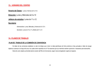 13.- HORARIO DEL CENTRO

Horario de Clases:         Lunes a Viernes de 9 a 14 h.


Dirección: Lunes y Miércoles de 9 a 10

Jefatura de estudios: Lunes de 11 a 12

Secretaría:
                Administrativa: Lunes, Miércoles y Viernes de 9 a 12 h.

                Secretario: Lunes de 10 a 11 y Martes de11 a 12




14.- PLANES DE TRABAJO

PLAN DE TRABAJO DE LA COMISIÓN DE CONVIVENCIA
        Es deber de las comisiones establecer un plan de trabajo que si bien no debe planificarse de forma estricta en días puntuales sí debe de recoger
objetivos a alcanzar a lo largo del curso, los cuales serán repartidos en el nº de sesiones que sus miembros estimen oportunos o necesarios para alcanzarlos.
        Este año como objetivo primordial está la revisión del Plan de Convivencia, según marca la legislación vigente al respecto.




                                                                               64
 