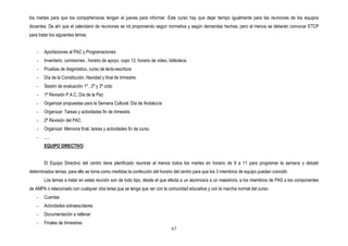 los martes para que los compañeros/as tengan el jueves para informar. Este curso hay que dejar tiempo igualmente para las reuniones de los equipos
docentes. De ahí que el calendario de reuniones se irá proponiendo según normativa y según demandas hechas, pero al menos se deberán convocar ETCP
para tratar los siguientes temas


    -   Aportaciones al PAC y Programaciones
    -   Inventario, comisiones , horario de apoyo, cupo 13, horario de video, biblioteca
    -   Pruebas de diagnóstico, curso de lecto-escritura
    -   Día de la Constitución, Navidad y final de trimestre.
    -   Sesión de evaluación 1º , 2º y 3º ciclo
    -   1ª Revisión P.A.C, Día de la Paz
    -   Organizar propuestas para la Semana Cultural. Día de Andalucía
    -   Organizar: Tareas y actividades fin de trimestre.
    -   2ª Revisión del PAC.
    -   Organizar: Memoria final, tareas y actividades fin de curso
    -   .....
        EQUIPO DIRECTIVO


        El Equipo Directivo del centro tiene planificado reunirse al menos todos los martes en horario de 9 a 11 para programar la semana y debatir
determinados temas, para ello se toma como medidas la confección del horario del centro para que los 3 miembros de equipo puedan coincidir.
        Los temas a tratar en estas reunión son de todo tipo, desde el que afecta a un alumnos/a a un maestro/a, a los miembros de PAS a los componentes
de AMPA o relacionado con cualquier otra tarea que se tenga que ver con la comunidad educativa y con la marcha normal del curso.
    -   Cuentas
    -   Actividades extraescolares
    -   Documentación a rellenar
    -   Finales de trimestres
                                                                               67
 