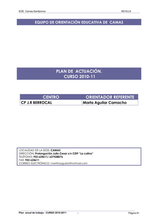 EOE. Camas-Santiponce                                             SEVILLA



            EQUIPO DE ORIENTACIÓN EDUCATIVA DE CAMAS




                             PLAN DE ACTUACIÓN.
                                CURSO 2010-11



                   CENTRO                         ORIENTADOR REFERENTE
 CP J.R BERROCAL                                Marta Aguilar Camacho




LOCALIDAD DE LA SEDE: CAMAS
DIRECCIÓN: Prolongación Julio Cesar s/n CEIP “La colina”
TELÉFONO: 955 624611/ 627438076
FAX: 955 624611
CORREO ELECTRÓNICO: martitaaguilar@hotmail.com




Plan anual de trabajo- CURSO 2010-2011      -                           Página 81
 