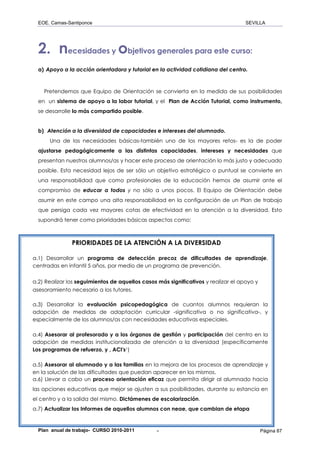 EOE. Camas-Santiponce                                                             SEVILLA




  2. necesidades y objetivos generales para este curso:
  a) Apoyo a la acción orientadora y tutorial en la actividad cotidiana del centro.



    Pretendemos que Equipo de Orientación se convierta en la medida de sus posibilidades
  en un sistema de apoyo a la labor tutorial, y el Plan de Acción Tutorial, como instrumento,
  se desarrolle lo más compartido posible.


  b) Atención a la diversidad de capacidades e intereses del alumnado.
      Una de las necesidades básicas-también uno de los mayores retos- es la de poder
  ajustarse pedagógicamente a las distintas capacidades, intereses y necesidades que
  presentan nuestros alumnos/as y hacer este proceso de orientación lo más justo y adecuado
  posible. Esta necesidad lejos de ser sólo un objetivo estratégico o puntual se convierte en
  una responsabilidad que como profesionales de la educación hemos de asumir ante el
  compromiso de educar a todos y no sólo a unos pocos. El Equipo de Orientación debe
  asumir en este campo una alta responsabilidad en la configuración de un Plan de trabajo
  que persiga cada vez mayores cotas de efectividad en la atención a la diversidad. Esto
  supondrá tener como prioridades básicas aspectos como:



               PRIORIDADES DE LA ATENCIÓN A LA DIVERSIDAD

a.1) Desarrollar un programa de detección precoz de dificultades de aprendizaje,
centradas en infantil 5 años, por medio de un programa de prevención.

a.2) Realizar los seguimientos de aquellos casos más significativos y realizar el apoyo y
asesoramiento necesario a los tutores.

a.3) Desarrollar la evaluación psicopedagógica de cuantos alumnos requieran la
adopción de medidas de adaptación curricular -significativa o no significativa-, y
especialmente de los alumnos/as con necesidades educativas especiales.

a.4) Asesorar al profesorado y a los órganos de gestión y participación del centro en la
adopción de medidas institucionalizada de atención a la diversidad (específicamente
Los programas de refuerzo, y , ACI's1)

a.5) Asesorar al alumnado y a las familias en la mejora de los procesos de aprendizaje y
en la solución de las dificultades que puedan aparecer en los mismos.
a.6) Llevar a cabo un proceso orientación eficaz que permita dirigir al alumnado hacia
las opciones educativas que mejor se ajusten a sus posibilidades, durante su estancia en
el centro y a la salida del mismo. Dictámenes de escolarización.
a.7) Actualizar los Informes de aquellos alumnos con neae, que cambian de etapa


  Plan anual de trabajo- CURSO 2010-2011         -                                          Página 87
 