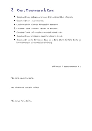 3. otras y actuaciones en la zona :
      Coordinación con los Departamentos de Orientación del IES de referencia.

      Coordinación con Servicios Sociales.

      Coordinación con el Servicio de Inspección de la zona.

      Coordinación con los Servicios de Atención Temprana.

      Coordinación con los Equipos Psicopedagógico Municipales.

      Coordinación con la Unidad de Salud Mental Infanto Juvenil.

      Coordinación con los Servicios de Salud de la Zona. (Distrito Sanitario, Centro de
      Salud, Servicios de los Hospitales de referencia).




                                                       En Camas a 29 de septiembre de 2010




Fdo: Marta Aguilar Camacho.




Fdo: Encarnación Maqueda Moresco




Fdo: Manuel Palma Benítez.
 