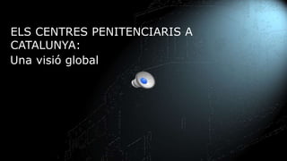 ELS CENTRES PENITENCIARIS A
CATALUNYA:
Una visió global
 