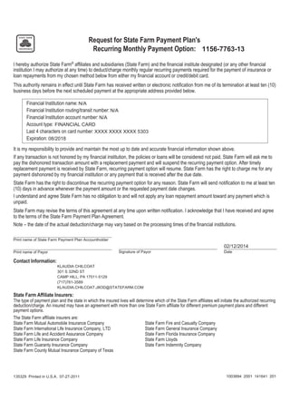 1003894 2001 141641 201135329 Printed in U.S.A. 07-27-2011
1156-7763-13A Request for State Farm Payment Plan's
Recurring Monthly Payment Option:
I hereby authorize State Farm®
affiliates and subsidiaries (State Farm) and the financial institute designated (or any other financial
institution I may authorize at any time) to deduct/charge monthly regular recurring payments required for the payment of insurance or
loan repayments from my chosen method below from either my financial account or credit/debit card.
This authority remains in effect until State Farm has received written or electronic notification from me of its termination at least ten (10)
business days before the next scheduled payment at the appropriate address provided below.
Financial Institution name: N/A
Financial Institution routing/transit number: N/A
Financial Institution account number: N/A
Account type: FINANCIAL CARD
Last 4 characters on card number: XXXX XXXX XXXX 5303
Expiration: 08/2018
It is my responsibility to provide and maintain the most up to date and accurate financial information shown above.
If any transaction is not honored by my financial institution, the policies or loans will be considered not paid. State Farm will ask me to
pay the dishonored transaction amount with a replacement payment and will suspend the recurring payment option. After timely
replacement payment is received by State Farm, recurring payment option will resume. State Farm has the right to charge me for any
payment dishonored by my financial institution or any payment that is received after the due date.
State Farm has the right to discontinue the recurring payment option for any reason. State Farm will send notification to me at least ten
(10) days in advance whenever the payment amount or the requested payment date changes.
I understand and agree State Farm has no obligation to and will not apply any loan repayment amount toward any payment which is
unpaid.
State Farm may revise the terms of this agreement at any time upon written notification. I acknowledge that I have received and agree
to the terms of the State Farm Payment Plan Agreement.
Note – the date of the actual deduction/charge may vary based on the processing times of the financial institutions.
Print name of State Farm Payment Plan Accountholder
Print name of Payor Signature of Payor Date
02/12/2014
Contact Information:
KLAUDIA CHILCOAT
301 S 32ND ST
CAMP HILL, PA 17011-5129
(717)761-3589
KLAUDIA.CHILCOAT.J8OD@STATEFARM.COM
State Farm Affiliate Insurers:
The type of payment plan and the state in which the insured lives will determine which of the State Farm affiliates will initiate the authorized recurring
deduction/charge. An insured may have an agreement with more than one State Farm affiliate for different premium payment plans and different
payment options.
The State Farm affiliate insurers are:
State Farm Mutual Automobile Insurance Company State Farm Fire and Casualty Company
State Farm International Life Insurance Company, LTD State Farm General Insurance Company
State Farm Life and Accident Assurance Company State Farm Florida Insurance Company
State Farm Life Insurance Company State Farm Lloyds
State Farm Guaranty Insurance Company State Farm Indemnity Company
State Farm County Mutual Insurance Company of Texas
 