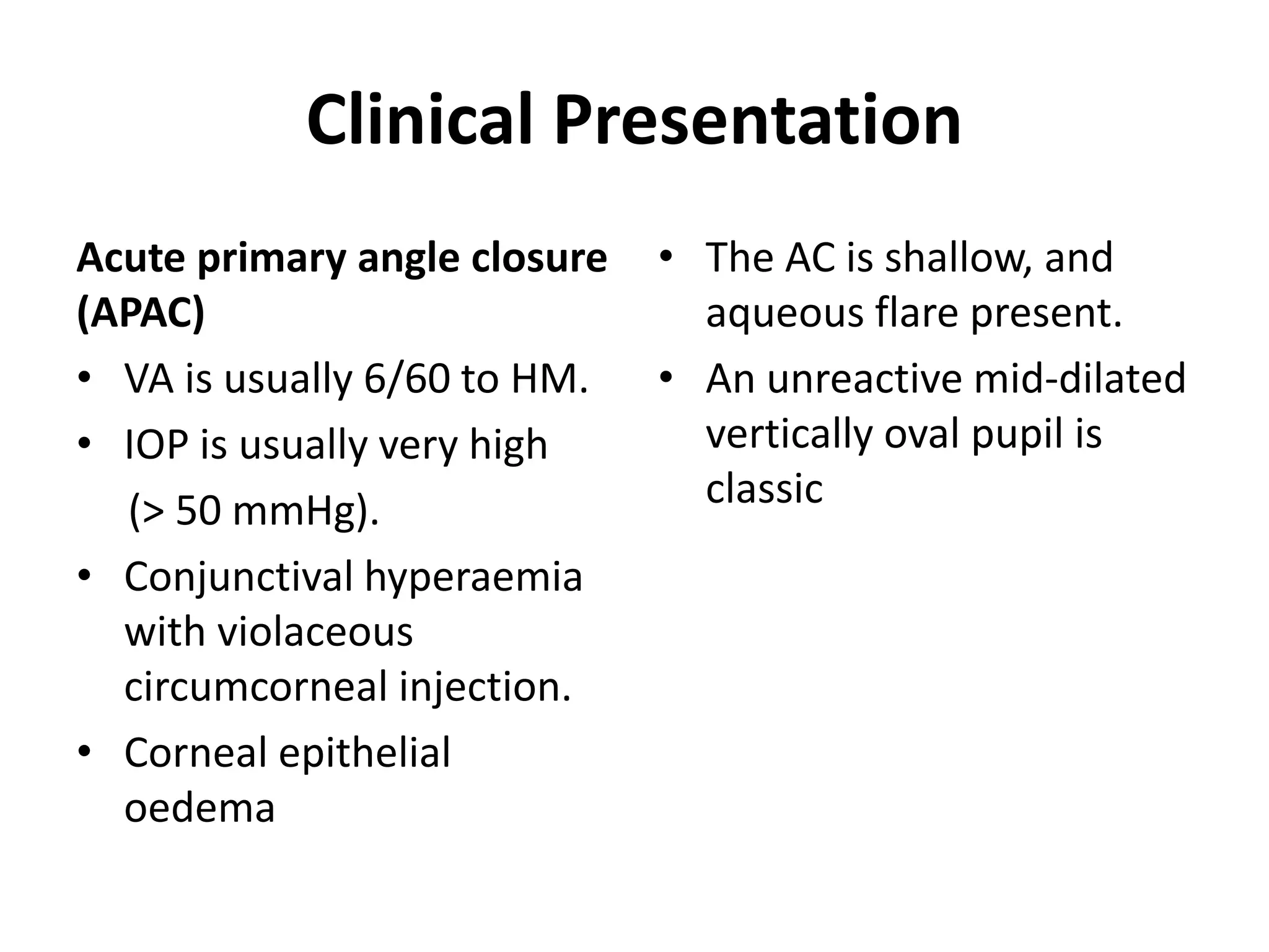 Clinical Presentation
Acute primary angle closure
(APAC)
• VA is usually 6/60 to HM.
• IOP is usually very high
(> 50 mmHg).
• Conjunctival hyperaemia
with violaceous
circumcorneal injection.
• Corneal epithelial
oedema
• The AC is shallow, and
aqueous flare present.
• An unreactive mid-dilated
vertically oval pupil is
classic
 