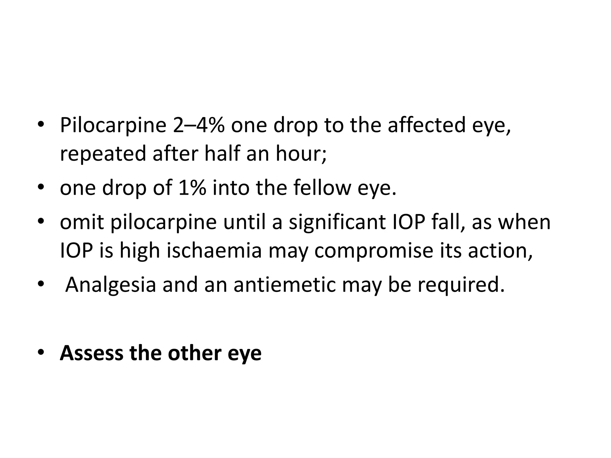 • Pilocarpine 2–4% one drop to the affected eye,
repeated after half an hour;
• one drop of 1% into the fellow eye.
• omit pilocarpine until a significant IOP fall, as when
IOP is high ischaemia may compromise its action,
• Analgesia and an antiemetic may be required.
• Assess the other eye
 