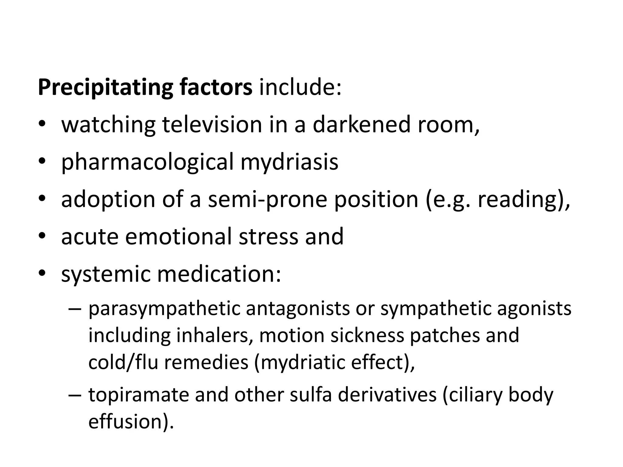 Precipitating factors include:
• watching television in a darkened room,
• pharmacological mydriasis
• adoption of a semi-prone position (e.g. reading),
• acute emotional stress and
• systemic medication:
– parasympathetic antagonists or sympathetic agonists
including inhalers, motion sickness patches and
cold/flu remedies (mydriatic effect),
– topiramate and other sulfa derivatives (ciliary body
effusion).
 