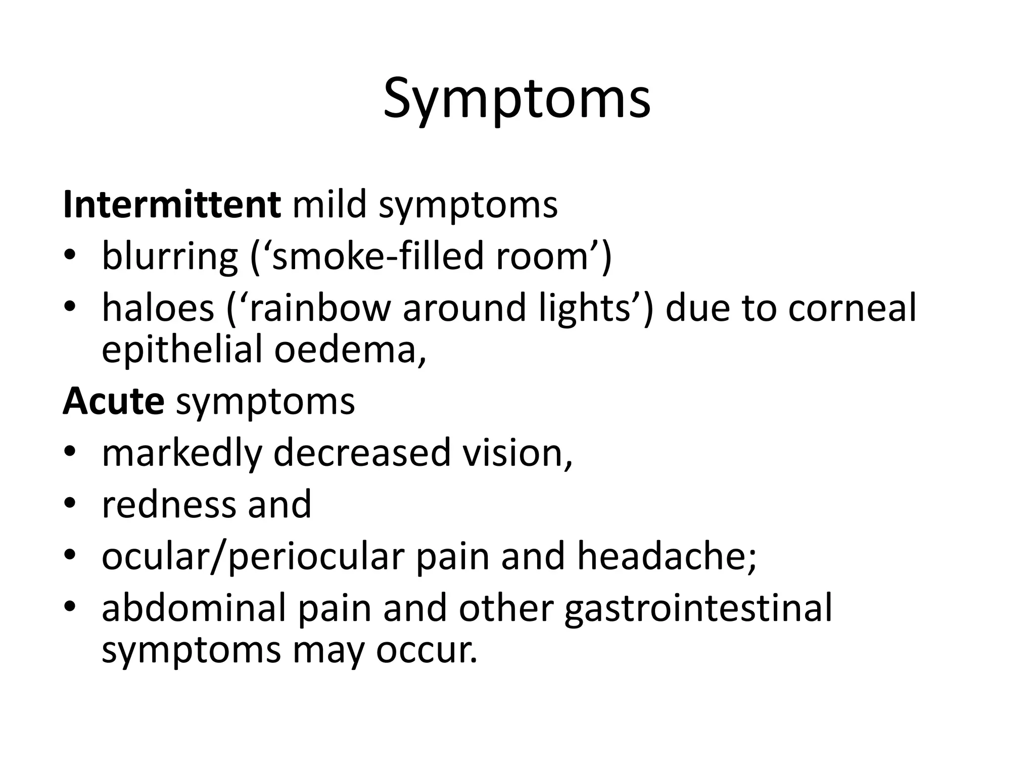 Symptoms
Intermittent mild symptoms
• blurring (‘smoke-filled room’)
• haloes (‘rainbow around lights’) due to corneal
epithelial oedema,
Acute symptoms
• markedly decreased vision,
• redness and
• ocular/periocular pain and headache;
• abdominal pain and other gastrointestinal
symptoms may occur.
 