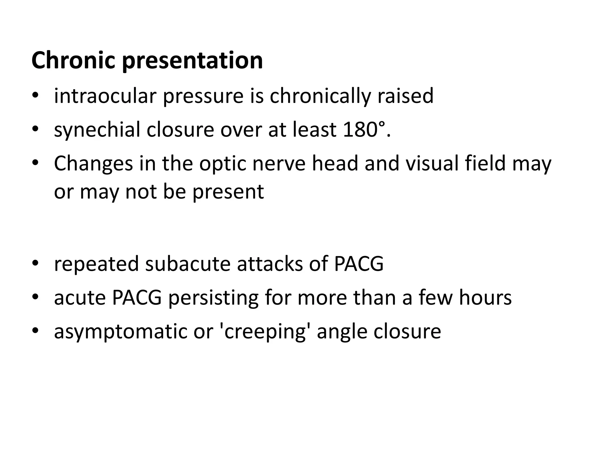 Chronic presentation
• intraocular pressure is chronically raised
• synechial closure over at least 180°.
• Changes in the optic nerve head and visual field may
or may not be present
• repeated subacute attacks of PACG
• acute PACG persisting for more than a few hours
• asymptomatic or 'creeping' angle closure
 