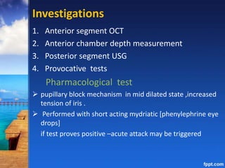 Investigations
1. Anterior segment OCT
2. Anterior chamber depth measurement
3. Posterior segment USG
4. Provocative tests
Pharmacological test
 pupillary block mechanism in mid dilated state ,increased
tension of iris .
 Performed with short acting mydriatic [phenylephrine eye
drops]
if test proves positive –acute attack may be triggered
 