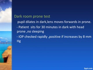 Dark room prone test
pupil dilates in dark,lens moves forwards in prone.
- Patient sits for 30 minutes in dark with head
prone ,no sleeping
- IOP checked rapidly ,positive if increases by 8 mm
Hg
 