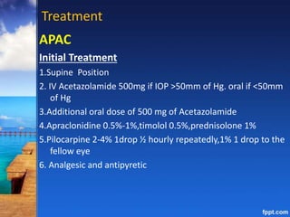 Treatment
APAC
Initial Treatment
1.Supine Position
2. IV Acetazolamide 500mg if IOP >50mm of Hg. oral if <50mm
of Hg
3.Additional oral dose of 500 mg of Acetazolamide
4.Apraclonidine 0.5%-1%,timolol 0.5%,prednisolone 1%
5.Pilocarpine 2-4% 1drop ½ hourly repeatedly,1% 1 drop to the
fellow eye
6. Analgesic and antipyretic
 