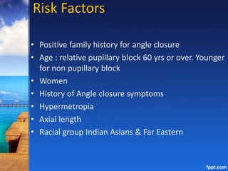 Risk Factors
• Positive family history for angle closure
• Age : relative pupillary block 60 yrs or over. Younger
for non pupillary block
• Women
• History of Angle closure symptoms
• Hypermetropia
• Axial length
• Racial group Indian Asians & Far Eastern
 