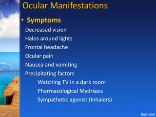Ocular Manifestations
• Symptoms
Decreased vision
Halos around lights
Frontal headache
Ocular pain
Nausea and vomiting
Precipitating factors
Watching TV in a dark room
Pharmacological Mydriasis
Sympathetic agonist (Inhalers)
 