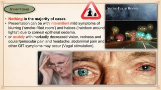• Nothing in the majority of cases
• Presentation can be with intermittent mild symptoms of
blurring (‘smoke-filled room’) and haloes (‘rainbow around
lights’) due to corneal epithelial oedema.
• or acutely with markedly decreased vision, redness and
ocular/periocular pain and headache; abdominal pain and
other GIT symptoms may occur (Vagal stimulation).
 