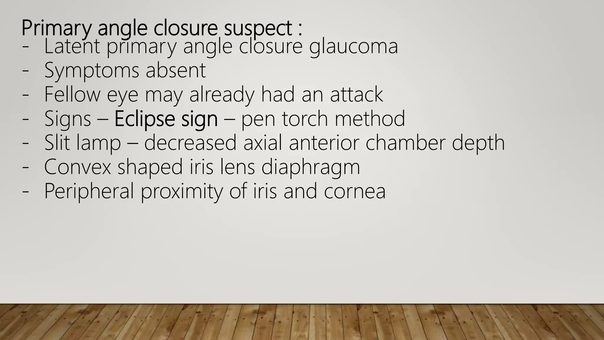 Primary angle closure suspect :
- Latent primary angle closure glaucoma
- Symptoms absent
- Fellow eye may already had an attack
- Signs – Eclipse sign – pen torch method
- Slit lamp – decreased axial anterior chamber depth
- Convex shaped iris lens diaphragm
- Peripheral proximity of iris and cornea
 