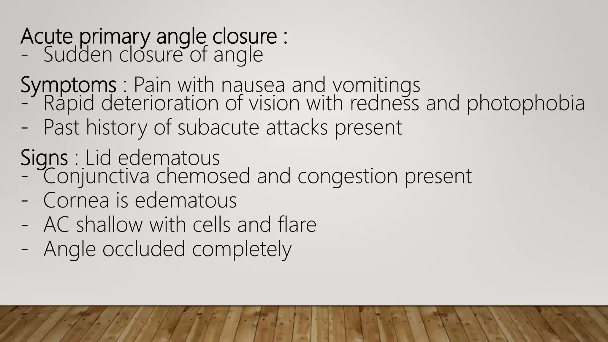 Acute primary angle closure :
- Sudden closure of angle
Symptoms : Pain with nausea and vomitings
- Rapid deterioration of vision with redness and photophobia
- Past history of subacute attacks present
Signs : Lid edematous
- Conjunctiva chemosed and congestion present
- Cornea is edematous
- AC shallow with cells and flare
- Angle occluded completely
 