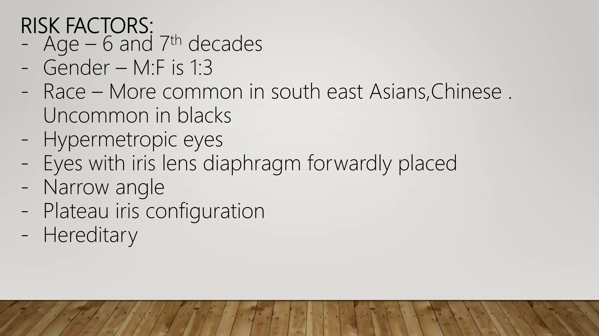 RISK FACTORS:
- Age – 6 and 7th decades
- Gender – M:F is 1:3
- Race – More common in south east Asians,Chinese .
Uncommon in blacks
- Hypermetropic eyes
- Eyes with iris lens diaphragm forwardly placed
- Narrow angle
- Plateau iris configuration
- Hereditary
 