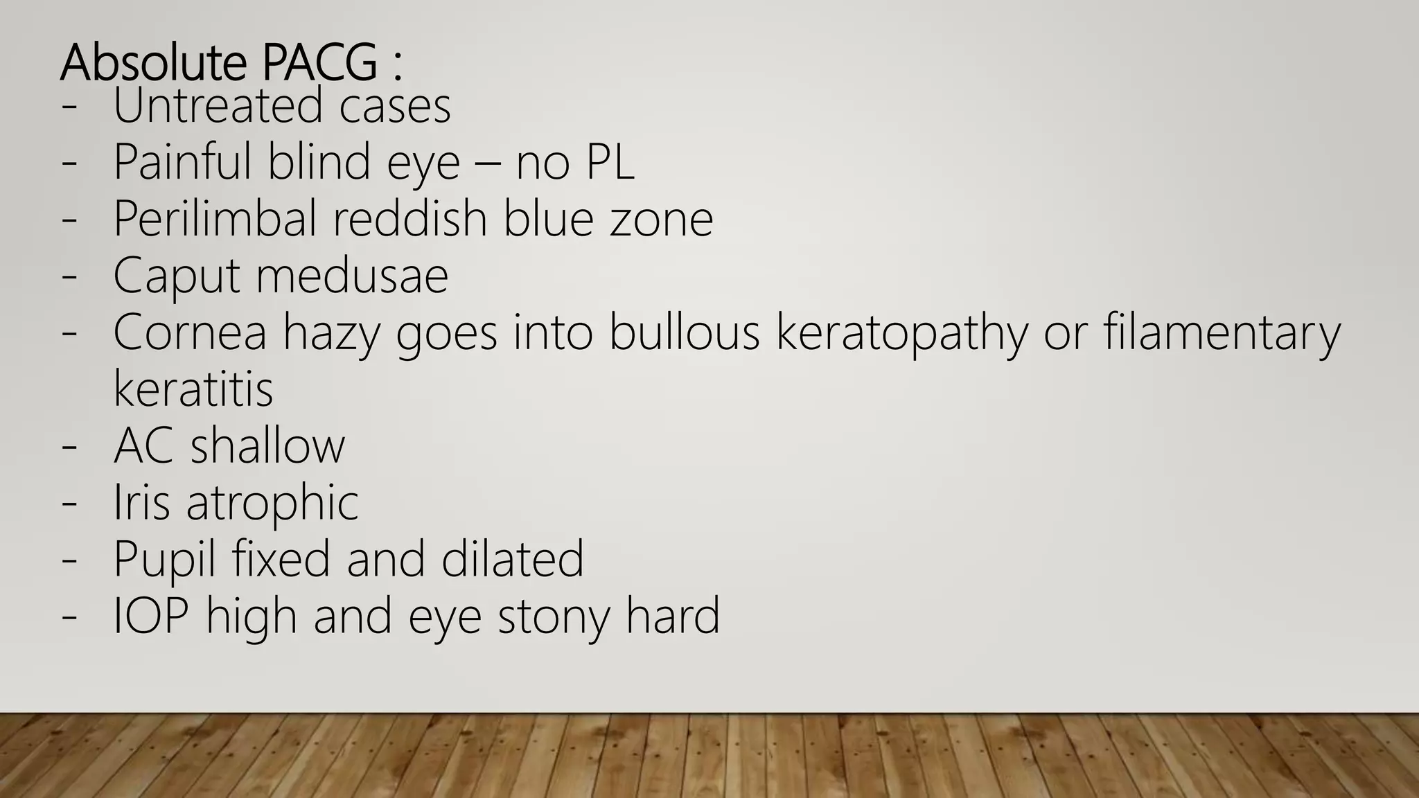 Absolute PACG :
- Untreated cases
- Painful blind eye – no PL
- Perilimbal reddish blue zone
- Caput medusae
- Cornea hazy goes into bullous keratopathy or filamentary
keratitis
- AC shallow
- Iris atrophic
- Pupil fixed and dilated
- IOP high and eye stony hard
 
