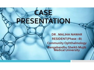 CASE
PRESENTATION
DR . MALIHA NAWAR
RESIDENT(Phase –B)
Community Ophthalmology
Bangabandhu Sheikh Mujib
Medical University
 