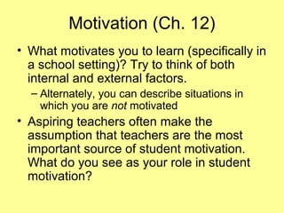 Motivation (Ch. 12)
• What motivates you to learn (specifically in
a school setting)? Try to think of both
internal and external factors.
– Alternately, you can describe situations in
which you are not motivated
• Aspiring teachers often make the
assumption that teachers are the most
important source of student motivation.
What do you see as your role in student
motivation?
 