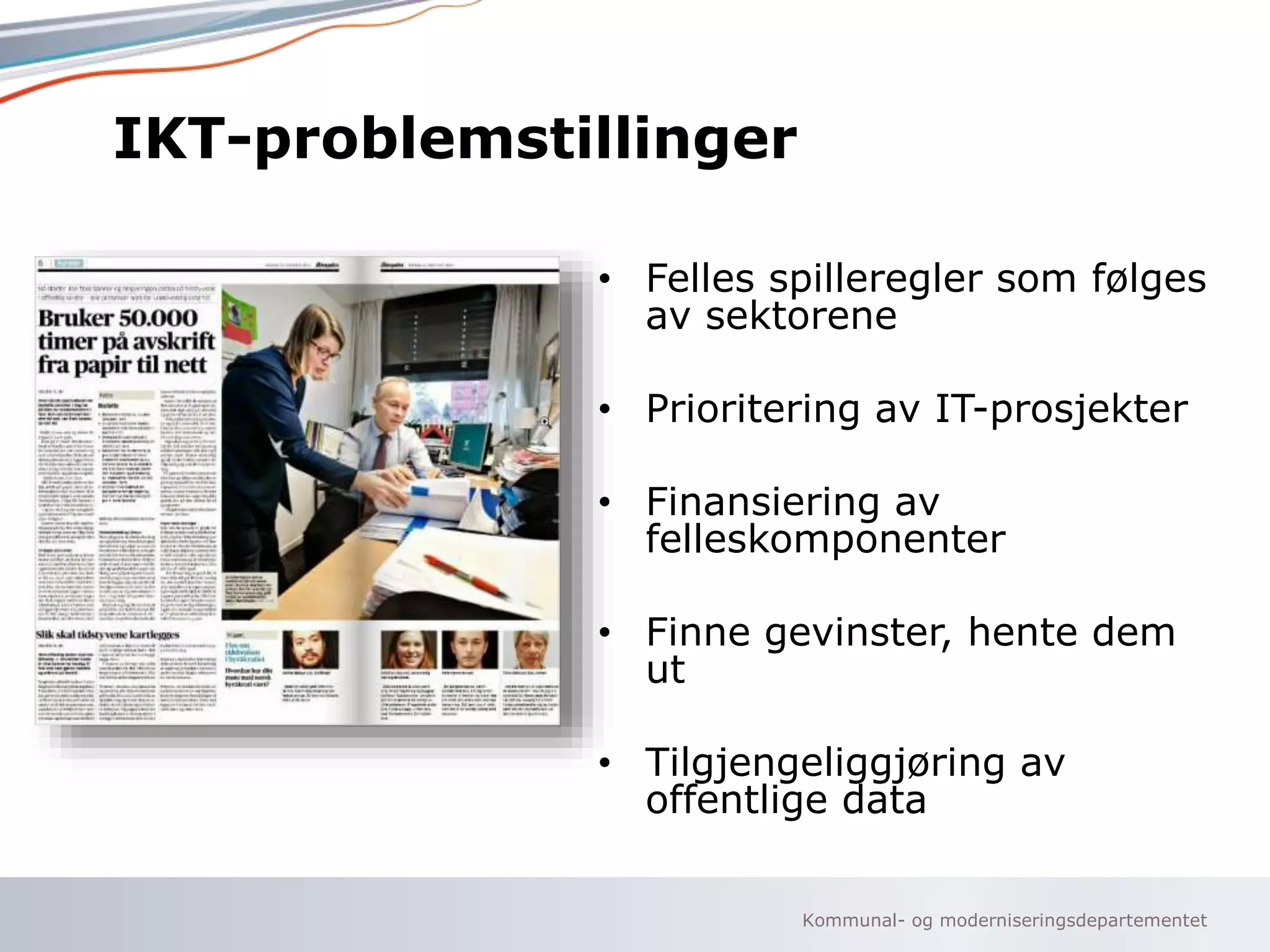 Kommunal- og moderniseringsdepartementet
IKT-problemstillinger
• Felles spilleregler som følges
av sektorene
• Prioritering av IT-prosjekter
• Finansiering av
felleskomponenter
• Finne gevinster, hente dem
ut
• Tilgjengeliggjøring av
offentlige data
 