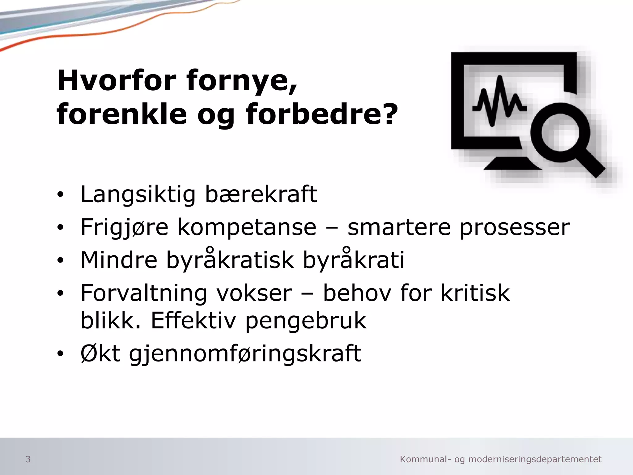 Kommunal- og moderniseringsdepartementet
Hvorfor fornye,
forenkle og forbedre?
• Langsiktig bærekraft
• Frigjøre kompetanse – smartere prosesser
• Mindre byråkratisk byråkrati
• Forvaltning vokser – behov for kritisk
blikk. Effektiv pengebruk
• Økt gjennomføringskraft
3
 