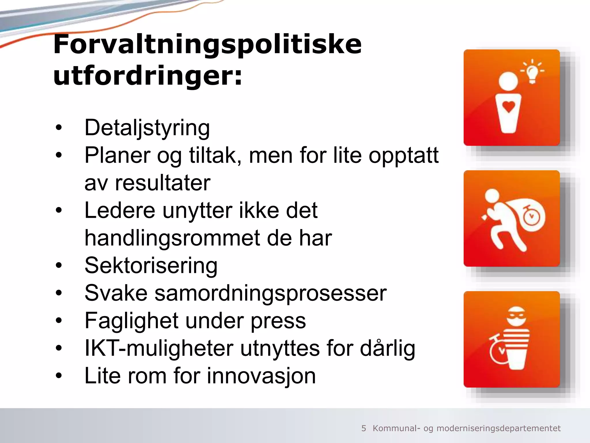 Kommunal- og moderniseringsdepartementet
Forvaltningspolitiske
utfordringer:
5
• Detaljstyring
• Planer og tiltak, men for lite opptatt
av resultater
• Ledere unytter ikke det
handlingsrommet de har
• Sektorisering
• Svake samordningsprosesser
• Faglighet under press
• IKT-muligheter utnyttes for dårlig
• Lite rom for innovasjon
 
