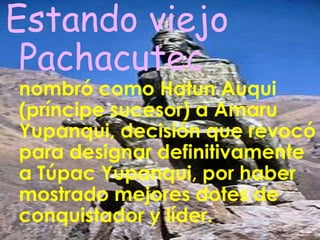 Este gobernante, que hizo honor a su nombre al renovar el mundo andino, murió bastante anciano, en 1471. Su mallqui (momia) fue cuidada y venerada por su poderosa Panaca llamada: Hatun Ayllu. 