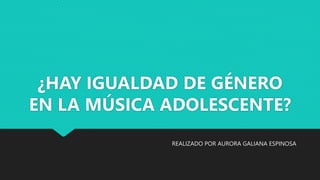 ¿HAY IGUALDAD DE GÉNERO
EN LA MÚSICA ADOLESCENTE?
REALIZADO POR AURORA GALIANA ESPINOSA
 