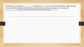 PechaKucha comenzó en Tokio, Japón en febrero de 2003 de la mano de Astrid Klein y Mark Dytham
como un evento dedicado al diseño que sirviese de promoción para atraer a los inversores
a SuperDeluxe, el espacio experimental que habían establecido.Roppongi.2
 