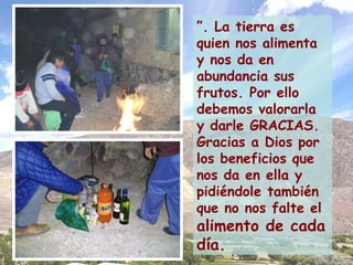 ” . La tierra es quien nos alimenta y nos da en abundancia sus frutos. Por ello debemos valorarla y darle GRACIAS. Gracias a Dios por los beneficios que nos da en ella y pidiéndole también que no nos falte el   alimento de cada día. 