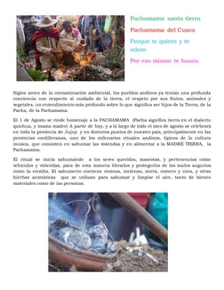 Siglos antes de la contaminación ambiental, los pueblos andinos ya tenían una profunda
conciencia con respecto al cuidado de la tierra, el respeto por sus frutos, animales y
vegetales, un entendimiento más profundo sobre lo que significa ser hijos de la Tierra, de la
Pacha, de la Pachamama.
El 1 de Agosto se rinde homenaje a la PACHAMAMA (Pacha significa tierra en el dialecto
quichua, y mama madre) A partir de hoy, y a lo largo de todo el mes de agosto se celebrará
en toda la provincia de Jujuy y en distintos puntos de nuestro país, principalmente en las
provincias cordilleranas, uno de los milenarios rituales andinos, típicos de la cultura
incaica, que consisten en sahumar las viviendas y en alimentar a la MADRE TIERRA, la
Pachamama.
El ritual se inicia sahumando a los seres queridos, mascotas, y pertenencias como
vehículos y viviendas, para de esta manera librarlos y protegerlos de los malos augurios
como la envidia. El sahumerio contiene resinas, incienso, mirra, romero y coca, y otras
hierbas aromáticas que se utilizan para sahumar y limpiar el aire, tanto de bienes
materiales como de las personas.
Pachamama santa tierra
Pachamama del Cusco
Porque te quiero y te
adoro
Por eso mismo te busco.
 