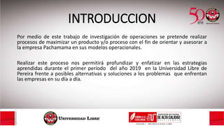 INTRODUCCION
Por medio de este trabajo de investigación de operaciones se pretende realizar
procesos de maximizar un producto y/o proceso con el fin de orientar y asesorar a
la empresa Pachamama en sus modelos operacionales.
Realizar este proceso nos permitirá profundizar y enfatizar en las estrategias
aprendidas durante el primer período del año 2019 en la Universidad Libre de
Pereira frente a posibles alternativas y soluciones a los problemas que enfrentan
las empresas en su día a día.
 