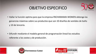 OBJETIVO ESPECIFICO
• Hallar la función optima para que la empresa PACHAMAMA WOMEN obtenga las
ganancias máximas sobre sus productos que son 10 diseños de vestidos de baño
y 10 de lencería.
• Difundir mediante el modelo general de programaciòn lineal los estudios
referente a los costos y de producciòn.
 