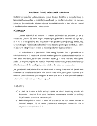 PACHAMANCA COMIDA TRADICIONAL DE HUÁNUCO
El objetivo principal de pachamanca como comida típica es identificar la interculturalidad de
la sociedad huanuqueña y su tradición trascendental, que nos hace identificar, con nuestros
productos altos andinos. De tal modo Informar de nuestra tradición es un orgullo en especial
a toda la población huanuqueña y más regiones.
PACHAMANCA
Comida tradicional de Huánuco. El término pachamanca se encuentra ya en el
Vocabulario Quechua del padre Diego Chávez Holguín, publicado a comienzos del siglo XVII,
en el que se indica que surge de la conjunción de dos palabras: pacha (tierra) y manca (olla).
Es un plato típico reconocido basado en la cocción, al calor de piedras pre calentado, de carnes
de lechón. En este proceso de cocción se incluyen productos originales andinos.
La elaboración de la pachamanca toma horas y conforma con la participación de
varios miembros de la comunidad, incluidos hombres y mujeres. Los hombres se encargan de
abrir la fosa en la tierra, de caldear o calentar las piedras, y de cubrir con tierra y destapar el
asado. Las mujeres preparan las humitas, recolectan la maraquilla (hierba aromatizante) y
aliñan las carnes. Hecho todo la pachamanca esta lista dentro de una horas exactas.
¿En qué consiste una pachamanca? Se entierran en el suelo y se cocinan con piedras bien
calentadas las diversas carnes: entre ellos utilizan carne de res, cerdo, pollo y cordero; y las
verduras como decoración típica del plato. El sabor que le dan a estos productos la tierra
caliente y los condimentos, es realmente especial.
CONCLUSIÓN
 A través del presente artículo los hago conocer de manera resumida y sintética a la
Pachamanca como uno de los platos típicos más resaltantes de Huánuco. Sin embarga
la pachamanca es universal en nuestro país.
 Pero si tengamos en cuenta la forma de preparación de cada uno de ellos es de
distintas maneras. En tal sentido pachamanca huanuqueña siempre va con la
originalidad desde muchos años.
 