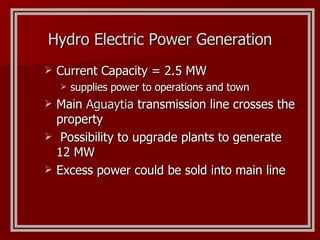 Current Capacity = 2.5 MW supplies power to operations and town Main  Aguaytia  transmission line crosses the property Possibility to upgrade plants to generate 12 MW Excess power could be sold into main line Hydro Electric Power Generation 