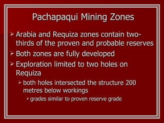 Pachapaqui Mining Zones Arabia and Requiza zones contain two-thirds of the proven and probable reserves Both zones are fully developed Exploration limited to two holes on Requiza  both holes intersected the structure  200 metres below workings grades similar to proven reserve grade 
