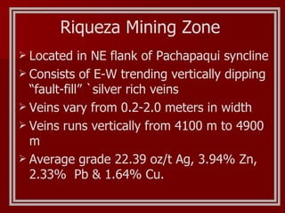 Riqueza Mining Zone Located in NE flank of Pachapaqui syncline Consists of E-W trending vertically dipping “fault-fill” `silver rich veins Veins vary from 0.2-2.0 meters in width Veins runs vertically from 4100 m to 4900 m Average grade 22.39 oz/t Ag, 3.94% Zn, 2.33%  Pb & 1.64% Cu. 