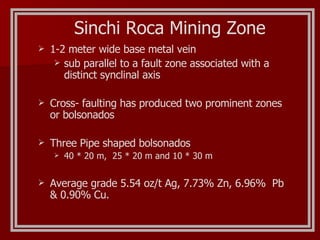 Sinchi Roca Mining Zone 1-2 meter wide base metal vein sub parallel to a fault zone associated with a distinct synclinal axis Cross- faulting has produced two prominent zones or bolsonados Three Pipe shaped bolsonados 40 * 20 m,  25 * 20 m and 10 * 30 m Average grade 5.54 oz/t Ag, 7.73% Zn, 6.96%  Pb & 0.90% Cu. 
