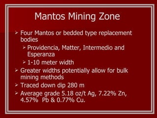 Four Mantos or bedded type replacement bodies Providencia, Matter, Intermedio and Esperanza 1-10 meter width Greater widths potentially allow for bulk mining methods Traced down dip 280 m Average grade 5.18 oz/t Ag, 7.22% Zn, 4.57%  Pb & 0.77% Cu. Mantos Mining Zone 
