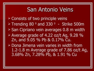 Consists of two principle veins Trending 80  0  and 330  0   -  Strike 500m San Cipriano vein averages 0.8 m width Average grade of 4.22 oz/t Ag, 9.28 % Zn, and 9.05 % Pb & 0.17% Cu.  Dona Jimena vein varies in width from 1.2-1.8 m Average grade of 7.86 oz/t Ag, 3.68% Zn, 7.28% Pb, & 1.91 % Cu San Antonio Veins 