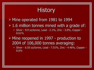 History Mine operated from 1981 to 1994 1.6 million tonnes mined with a grade of: Silver - 9.9 oz/tonne, Lead - 2.1%, Zinc - 3.0%, Copper -  0.61% Mine reopened in 1997 - production to 2004 of 106,000 tonnes averaging: Silver - 6.55 oz/tonne, Lead - 7.51%, Zinc - 4.46%, Copper -  0.6% 