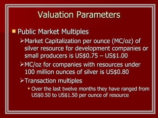 Valuation Parameters Public Market Multiples Market Capitalization per ounce (MC/oz) of silver resource for development companies or small producers is US$0.75 – US$1.00 MC/oz for companies with resources under 100 million ounces of silver is US$0.80 Transaction multiples Over the last twelve months they have ranged from US$0.50 to US$1.50 per ounce of resource 